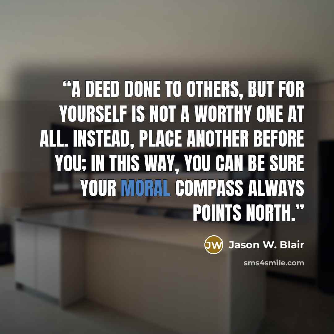 “A deed done to others, but for yourself is not a worthy one at all. Instead, place another before you; in this way, you can be sure your moral compass always points North.” quote by Jason W. Blair