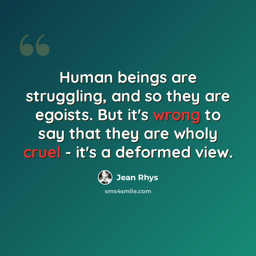 “Human beings are struggling, and so they are egoists. But it's wrong to say that they are wholy cruel - it's a deformed view.” quote by Jean Rhys