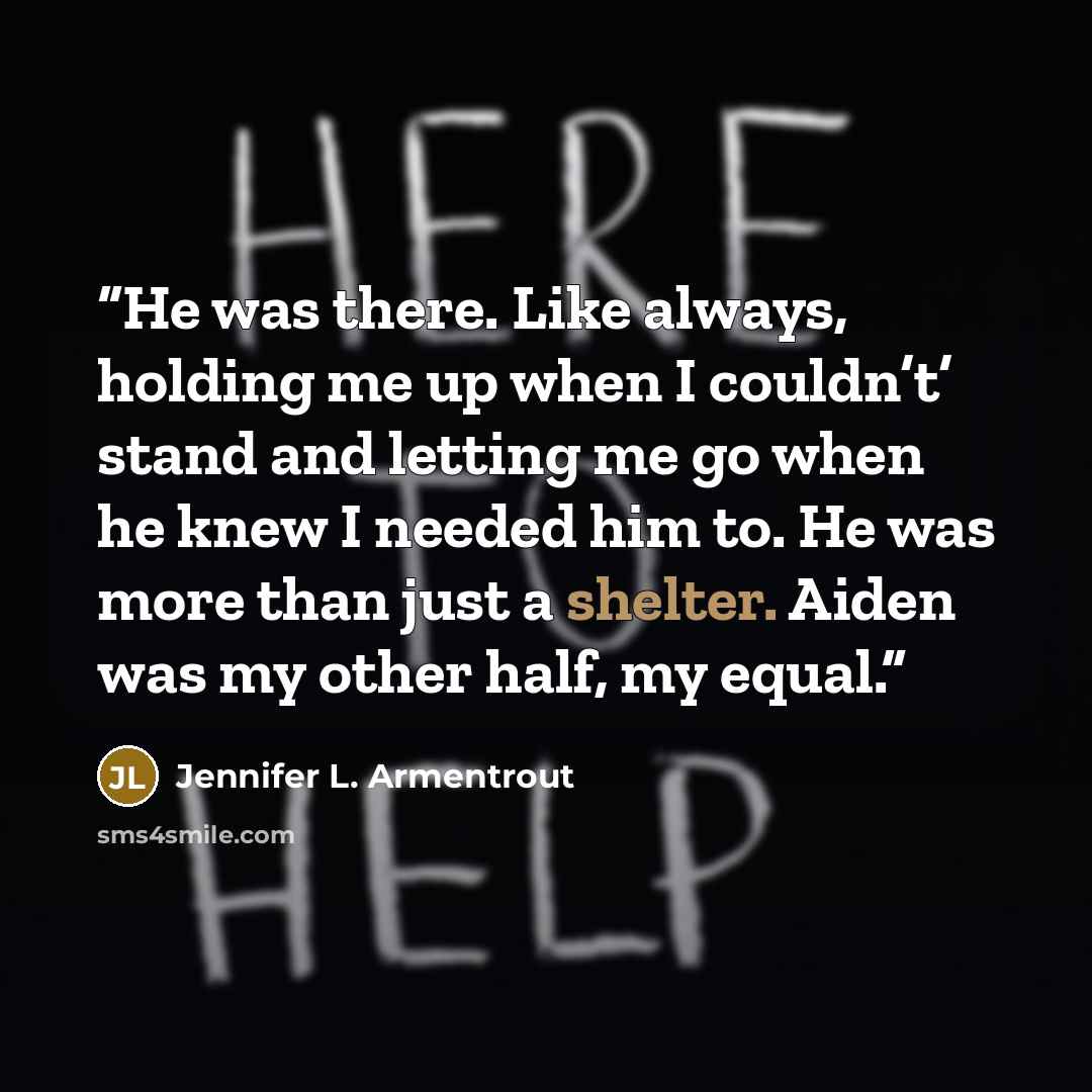 “He was there. Like always, holding me up when I couldn’t’ stand and letting me go when he knew I needed him to. He was more than just a shelter. Aiden was my other half, my equal.” quote by Jennifer L. Armentrout
