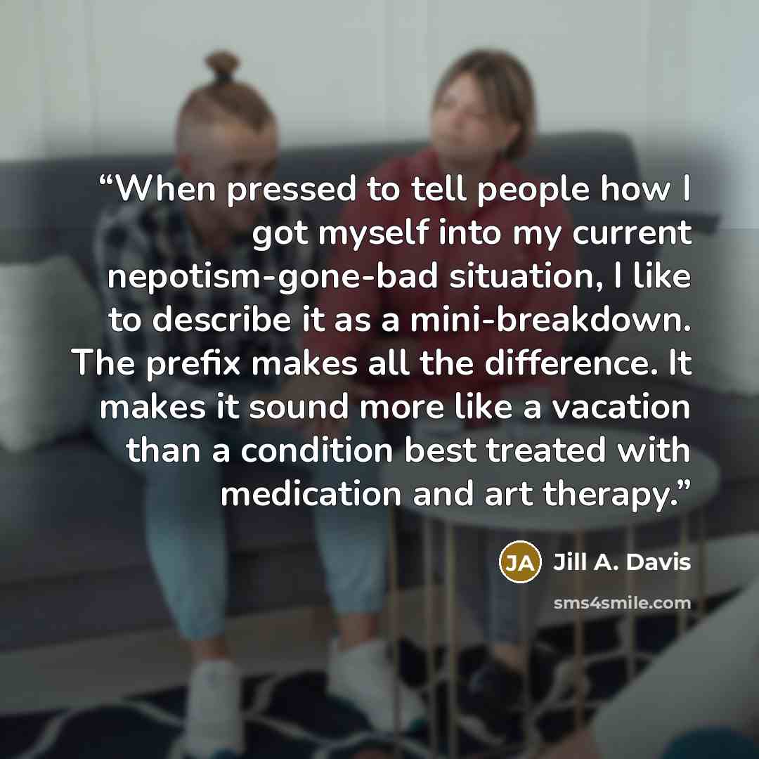 “When pressed to tell people how I got myself into my current nepotism-gone-bad situation, I like to describe it as a mini-breakdown. The prefix makes all the difference. It makes it sound more like a vacation than a condition best treated with medication and art therapy.” quote by Jill A. Davis