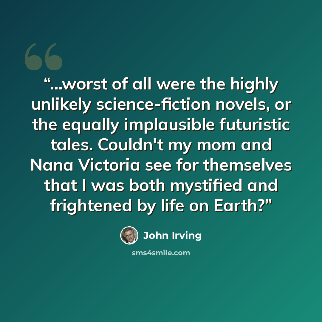 “...worst of all were the highly unlikely science-fiction novels, or the equally implausible futuristic tales. Couldn't my mom and Nana Victoria see for themselves that I was both mystified and frightened by life on Earth?” quote by John Irving
