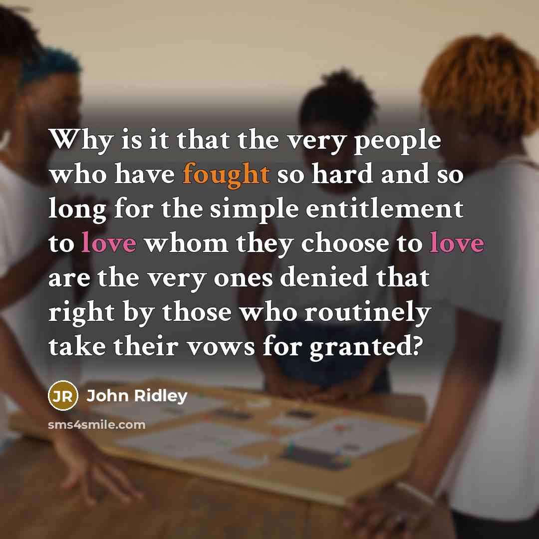 “Why is it that the very people who have fought so hard and so long for the simple entitlement to love whom they choose to love are the very ones denied that right by those who routinely take their vows for granted?” quote by John Ridley