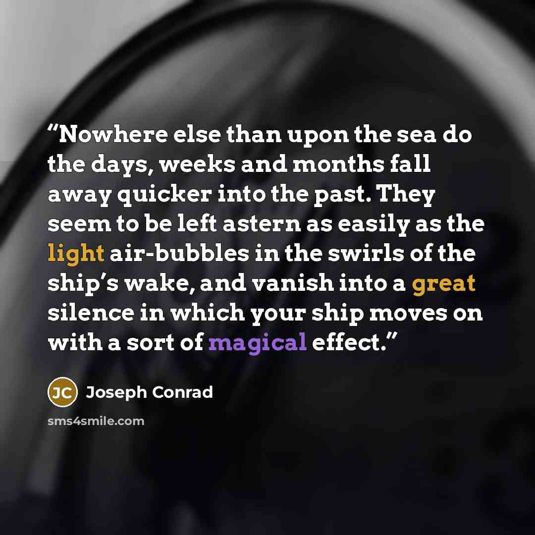“Nowhere else than upon the sea do the days, weeks and months fall away quicker into the past. They seem to be left astern as easily as the light air-bubbles in the swirls of the ship’s wake, and vanish into a great silence in which your ship moves on with a sort of magical effect.” quote by Joseph Conrad