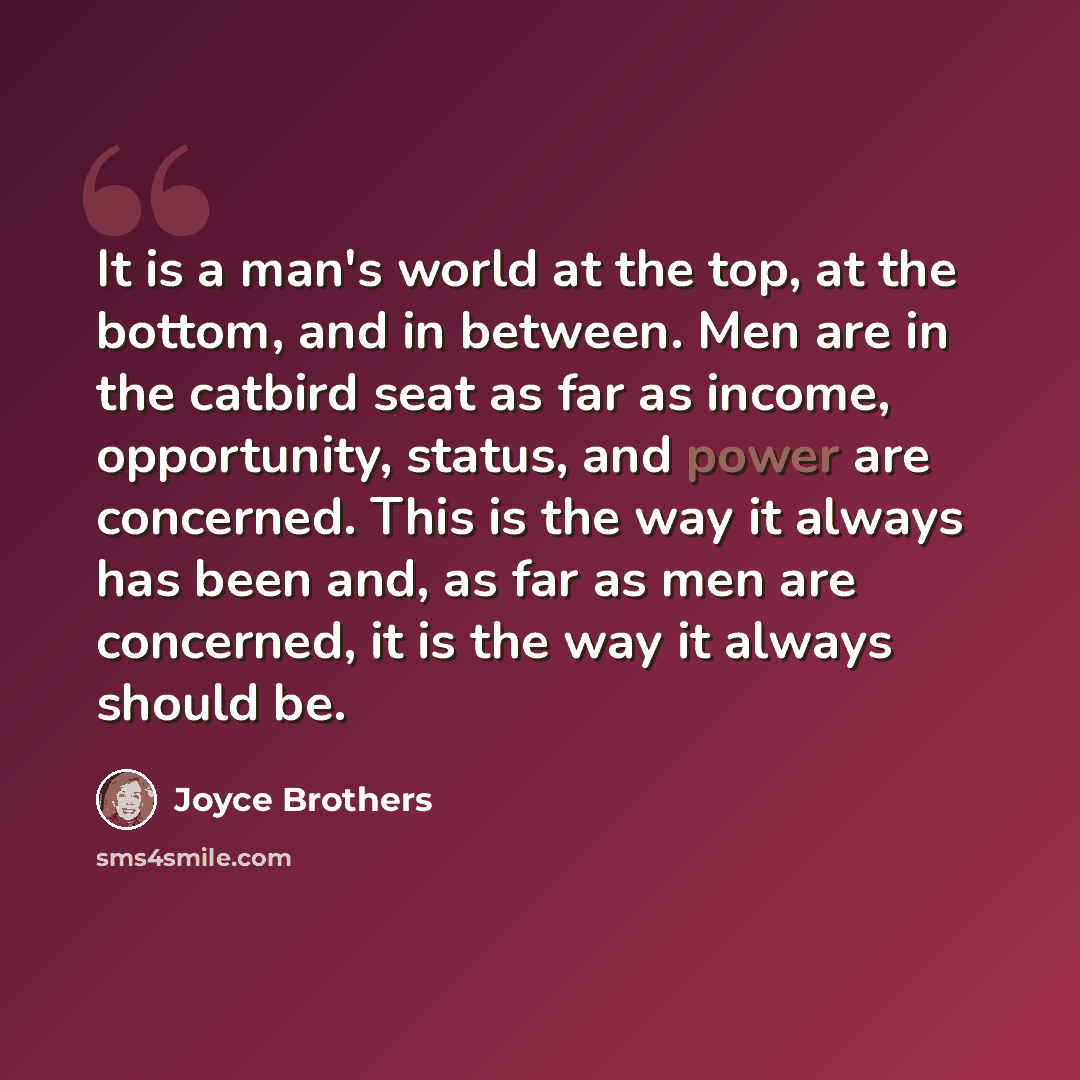 “It is a man's world at the top, at the bottom, and in between. Men are in the catbird seat as far as income, opportunity, status, and power are concerned. This is the way it always has been and, as far as men are concerned, it is the way it always should be.” quote by Joyce Brothers