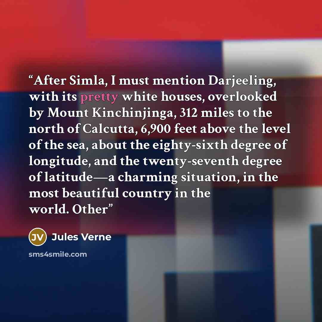 “After Simla, I must mention Darjeeling, with its pretty white houses, overlooked by Mount Kinchinjinga, 312 miles to the north of Calcutta, 6,900 feet above the level of the sea, about the eighty-sixth degree of longitude, and the twenty-seventh degree of latitude—a charming situation, in the most…” quote by Jules Verne