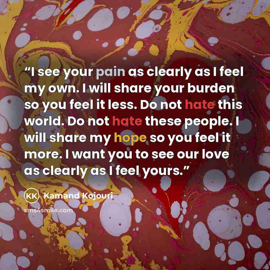 “I see your pain as clearly as I feel my own. I will share your burden so you feel it less. Do not hate this world. Do not hate these people. I will share my hope so you feel it more. I want you to see our love as clearly as I feel yours.” quote by Kamand Kojouri
