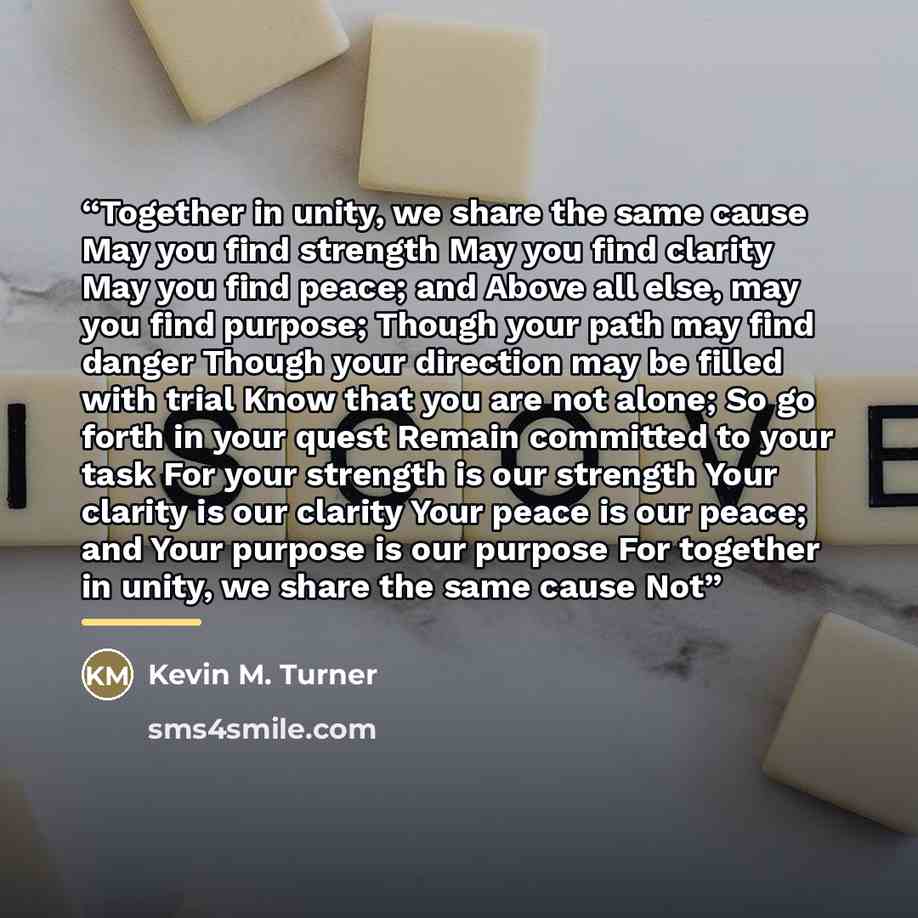 “Together in unity, we share the same cause May you find strength May you find clarity May you find peace; and Above all else, may you find purpose; Though your path may find danger Though your direction may be filled with trial Know that you are not alone; So go forth in your quest Remain…” quote by Kevin M. Turner