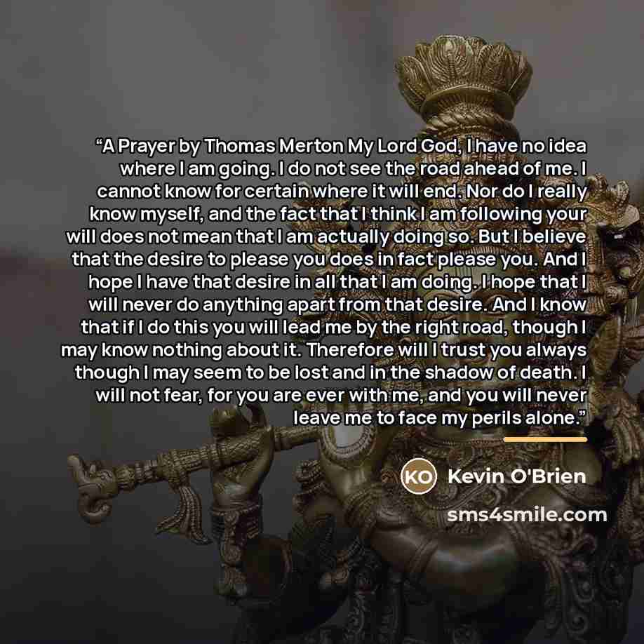 “A Prayer by Thomas Merton My Lord God, I have no idea where I am going. I do not see the road ahead of me. I cannot know for certain where it will end. Nor do I really know myself, and the fact that I think I am following your will does not mean that I am actually doing so. But I believe that the…” quote by Kevin O'Brien