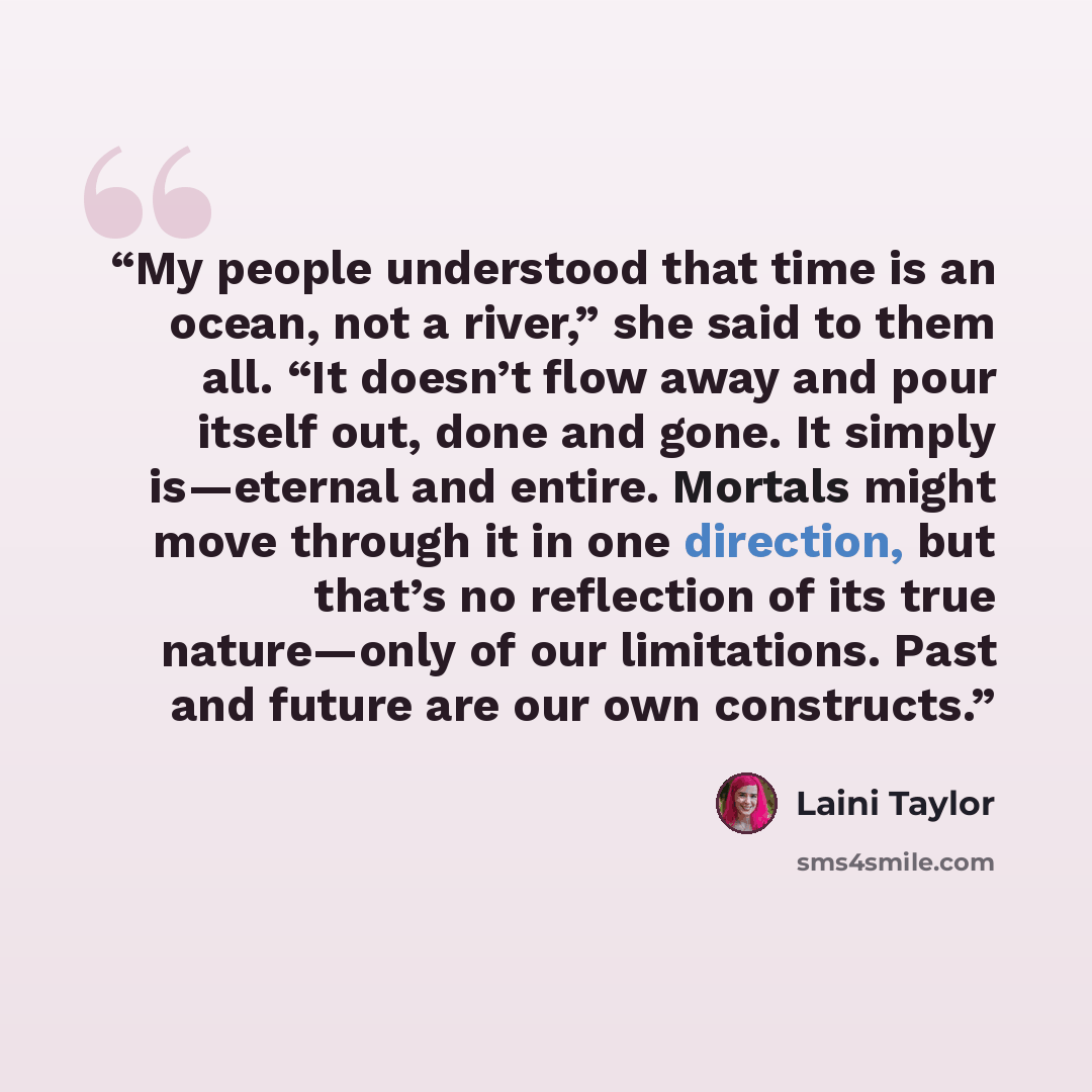 “My people understood that time is an ocean, not a river,” she said to them all. “It doesn’t flow away and pour itself out, done and gone. It simply is—eternal and entire. Mortals might move through it in one direction, but that’s no reflection of its true nature—only of our limitations. Past and…” quote by Laini Taylor