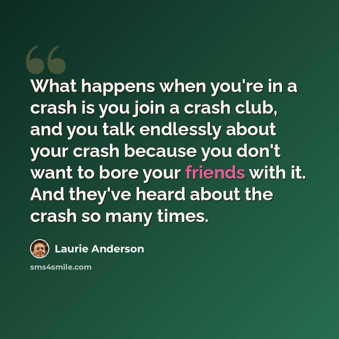 “What happens when you're in a crash is you join a crash club, and you talk endlessly about your crash because you don't want to bore your friends with it. And they've heard about the crash so many times.” quote by Laurie Anderson