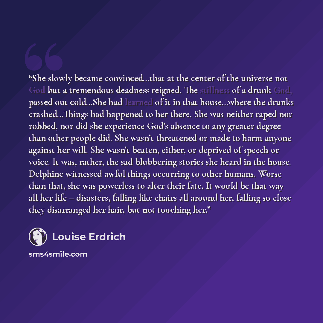 “She slowly became convinced…that at the center of the universe not God but a tremendous deadness reigned. The stillness of a drunk God, passed out cold…She had learned of it in that house…where the drunks crashed…Things had happened to her there. She was neither raped nor robbed, nor did she…” quote by Louise Erdrich