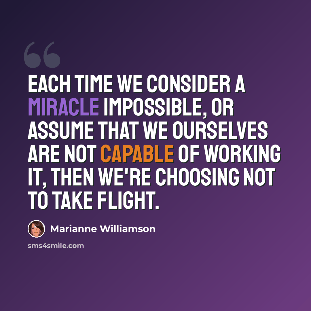 “Each time we consider a miracle impossible, or assume that we ourselves are not capable of working it, then we're choosing not to take flight.” quote by Marianne Williamson