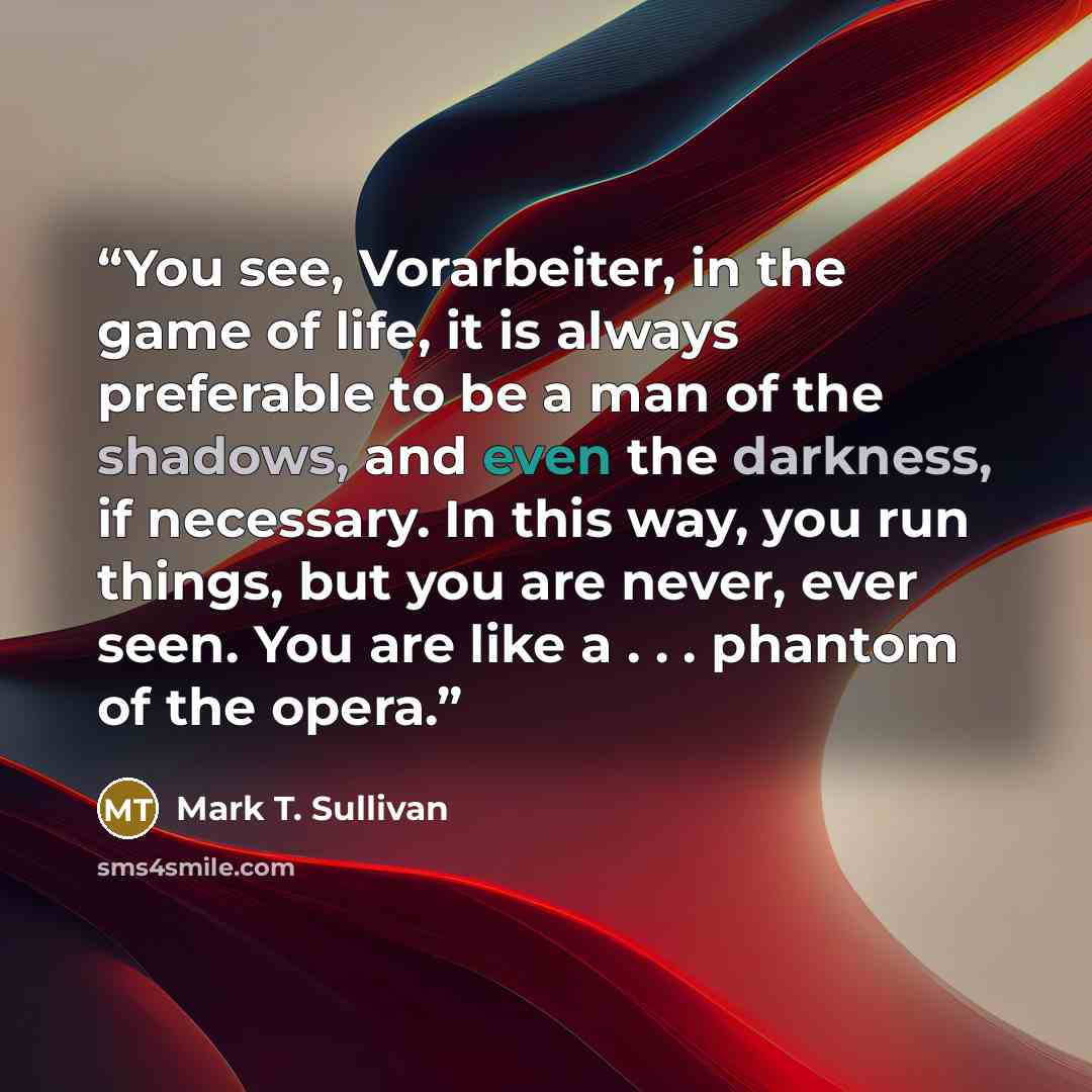 “You see, Vorarbeiter, in the game of life, it is always preferable to be a man of the shadows, and even the darkness, if necessary. In this way, you run things, but you are never, ever seen. You are like a . . . phantom of the opera.” quote by Mark T. Sullivan