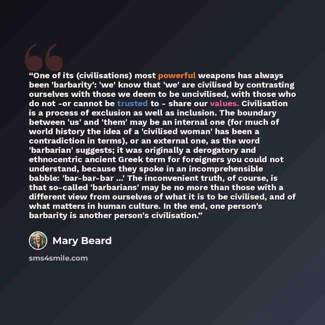 “One of its (civilisations) most powerful weapons has always been 'barbarity': 'we' know that 'we' are civilised by contrasting ourselves with those we deem to be uncivilised, with those who do not -or cannot be trusted to - share our values. Civilisation is a process of exclusion as well as…” quote by Mary Beard