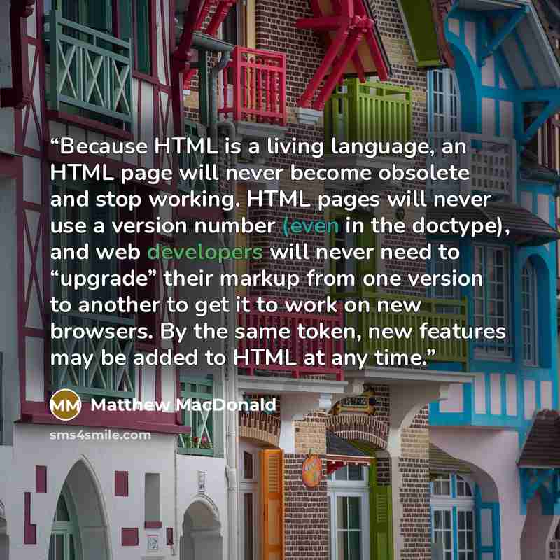 “Because HTML is a living language, an HTML page will never become obsolete and stop working. HTML pages will never use a version number (even in the doctype), and web developers will never need to “upgrade” their markup from one version to another to get it to work on new browsers. By the same…” quote by Matthew MacDonald
