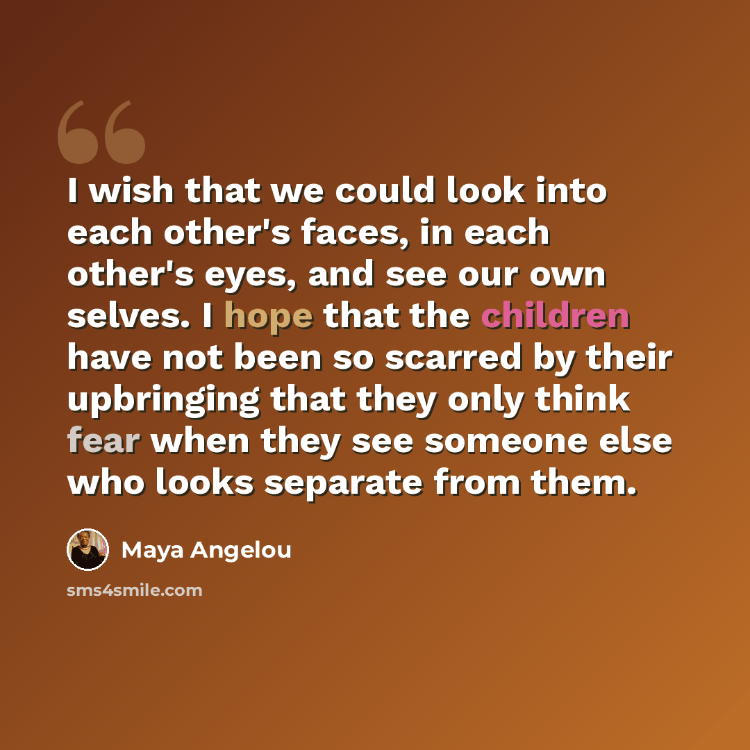 “I wish that we could look into each other's faces, in each other's eyes, and see our own selves. I hope that the children have not been so scarred by their upbringing that they only think fear when they see someone else who looks separate from them.” quote by Maya Angelou