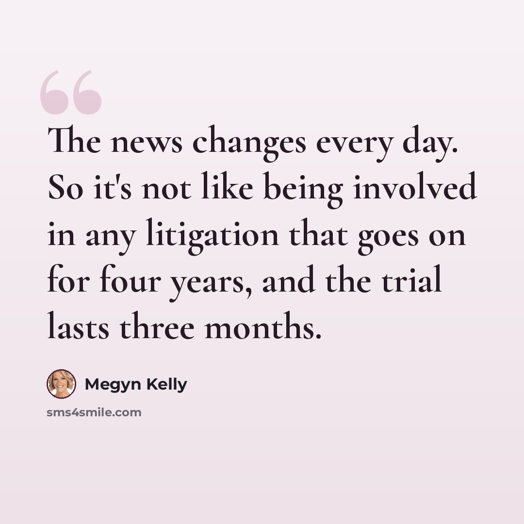 “The news changes every day. So it's not like being involved in any litigation that goes on for four years, and the trial lasts three months.” quote by Megyn Kelly