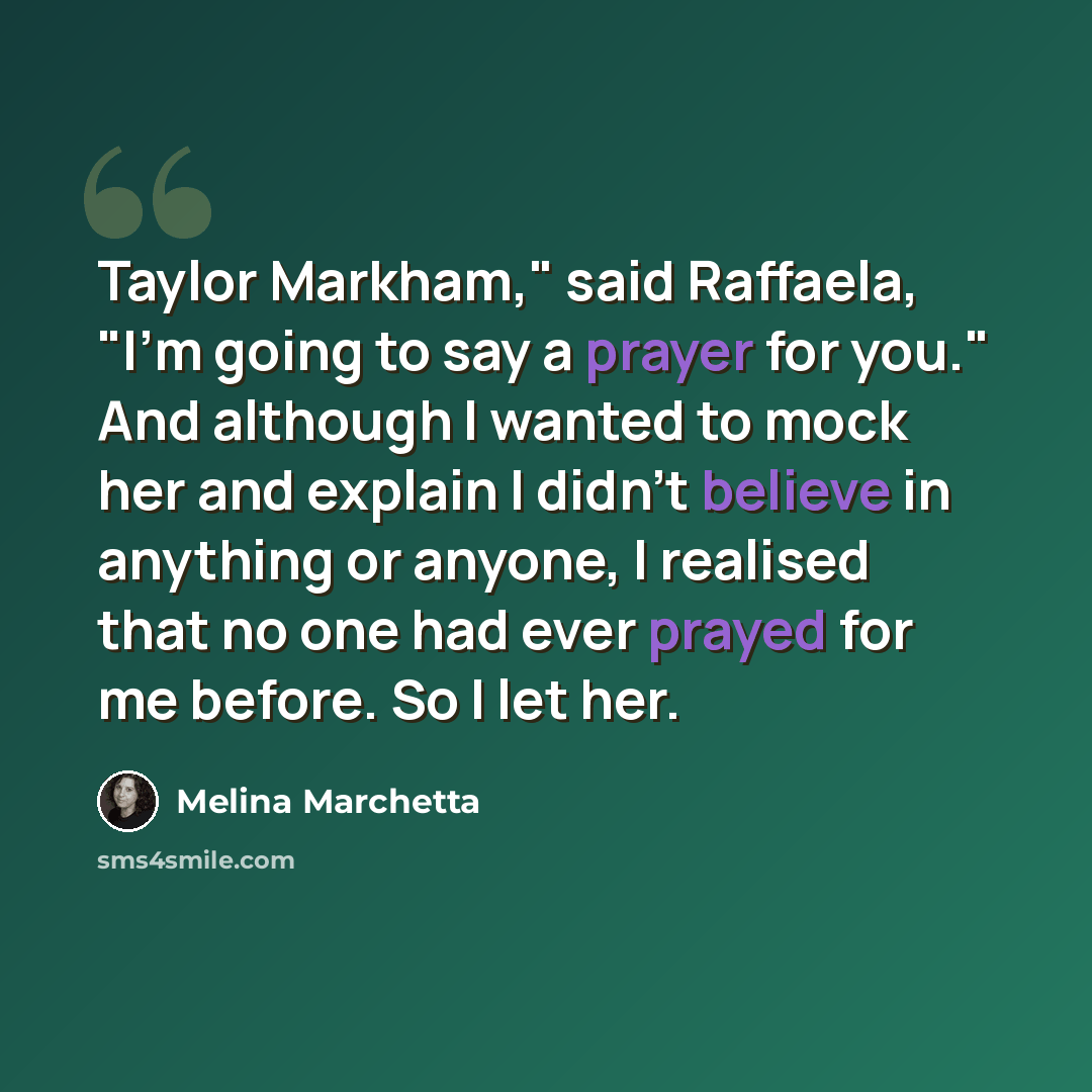 “Taylor Markham," said Raffaela, "I'm going to say a prayer for you." And although I wanted to mock her and explain I didn't believe in anything or anyone, I realised that no one had ever prayed for me before. So I let her.” quote by Melina Marchetta