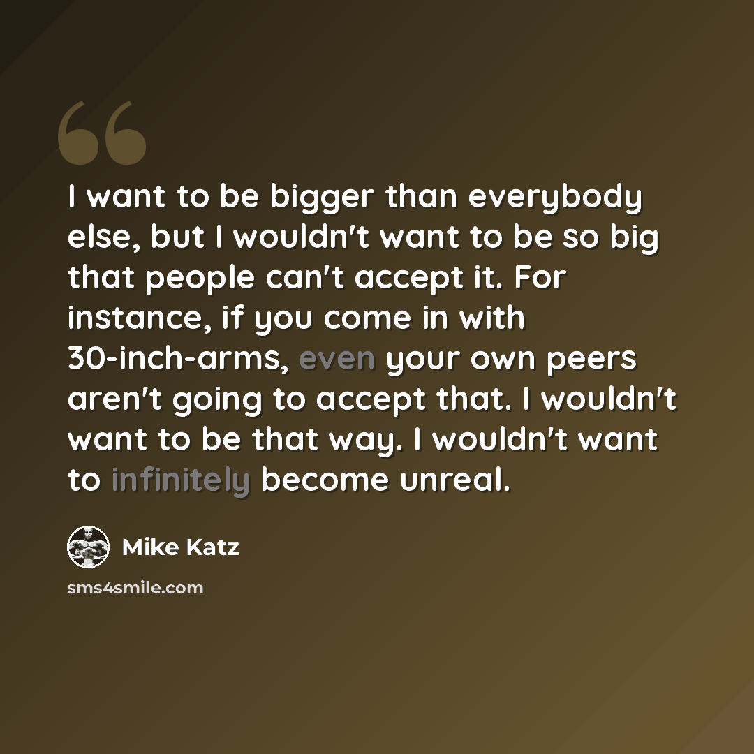“I want to be bigger than everybody else, but I wouldn't want to be so big that people can't accept it. For instance, if you come in with 30-inch-arms, even your own peers aren't going to accept that. I wouldn't want to be that way. I wouldn't want to infinitely become unreal.” quote by Mike Katz