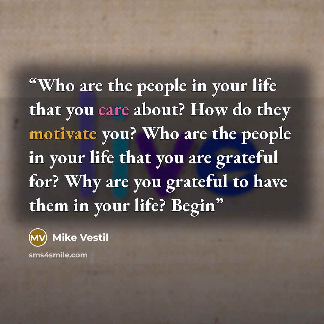 “Who are the people in your life that you care about? How do they motivate you? Who are the people in your life that you are grateful for? Why are you grateful to have them in your life? Begin” quote by Mike Vestil