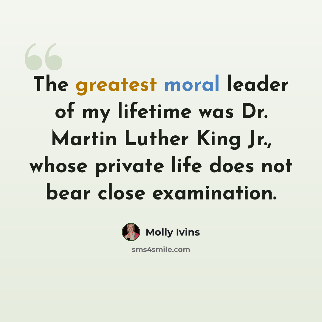 “The greatest moral leader of my lifetime was Dr. Martin Luther King Jr., whose private life does not bear close examination.” quote by Molly Ivins
