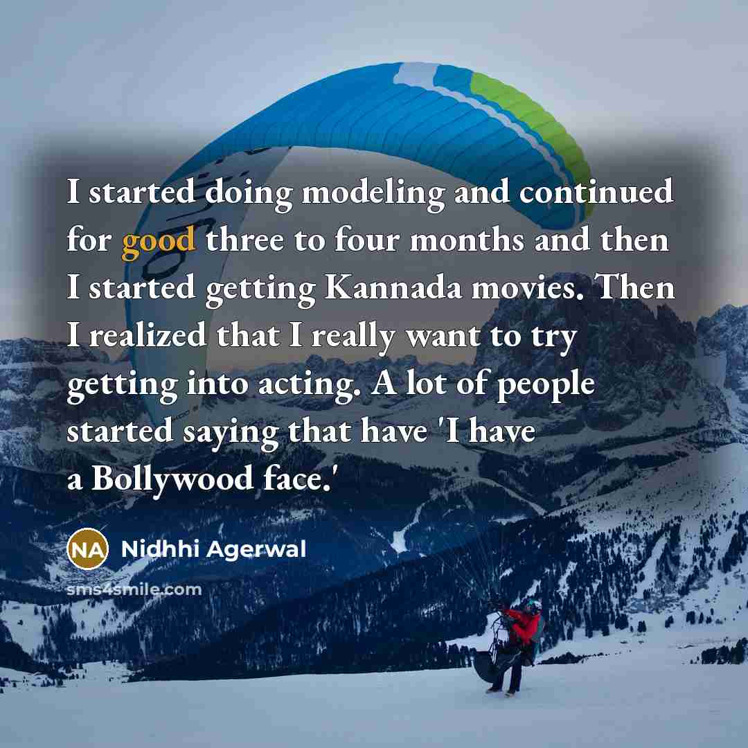 “I started doing modeling and continued for good three to four months and then I started getting Kannada movies. Then I realized that I really want to try getting into acting. A lot of people started saying that have 'I have a Bollywood face.'” quote by Nidhhi Agerwal