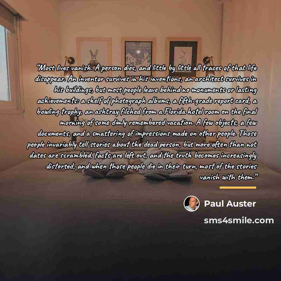 “Most lives vanish. A person dies, and little by little all traces of that life disappear. An inventor survives in his inventions, an architect survives in his buildings, but most people leave behind no monuments or lasting achievements: a shelf of photograph albums, a fifth-grade report card, a…” quote by Paul Auster