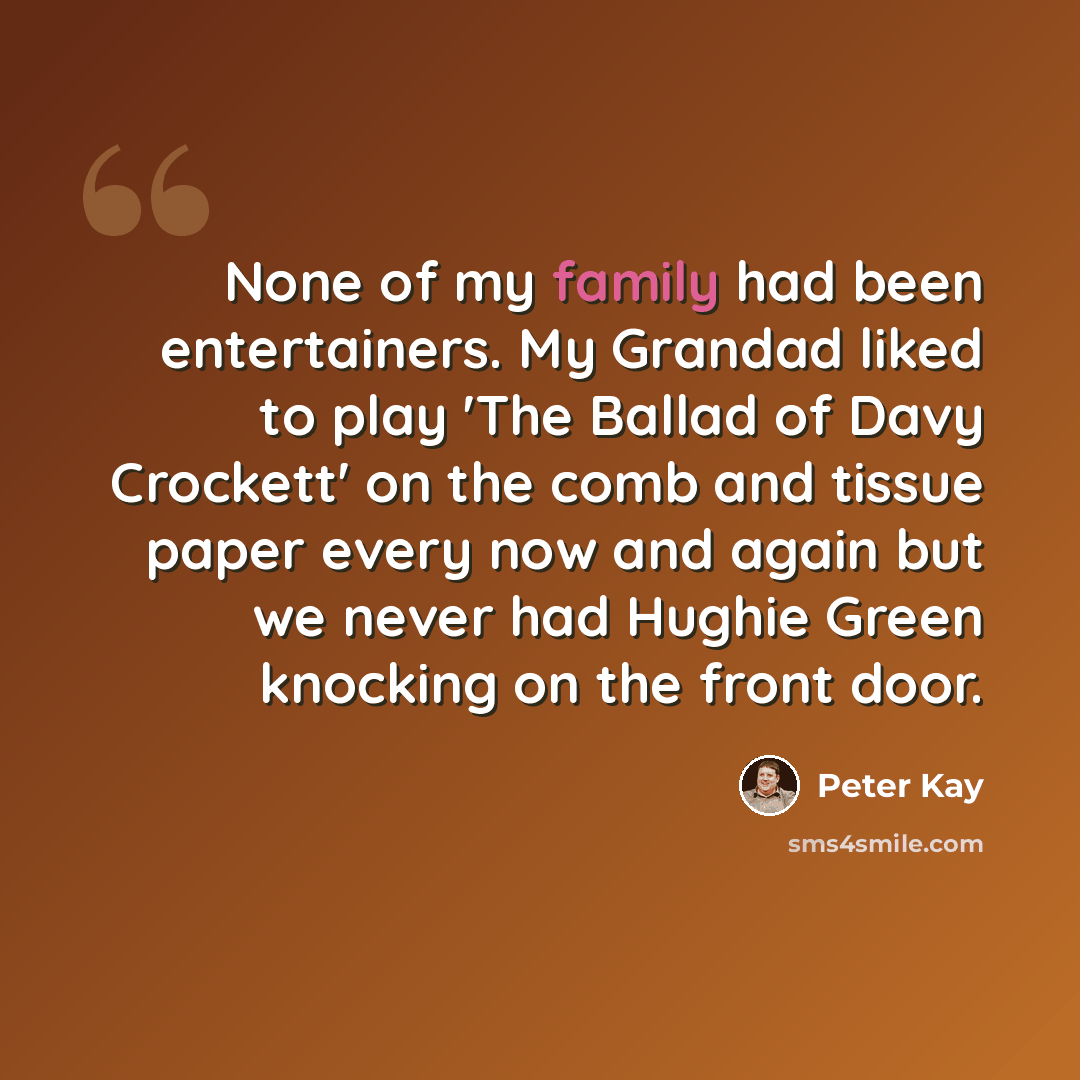 “None of my family had been entertainers. My Grandad liked to play 'The Ballad of Davy Crockett' on the comb and tissue paper every now and again but we never had Hughie Green knocking on the front door.” quote by Peter Kay