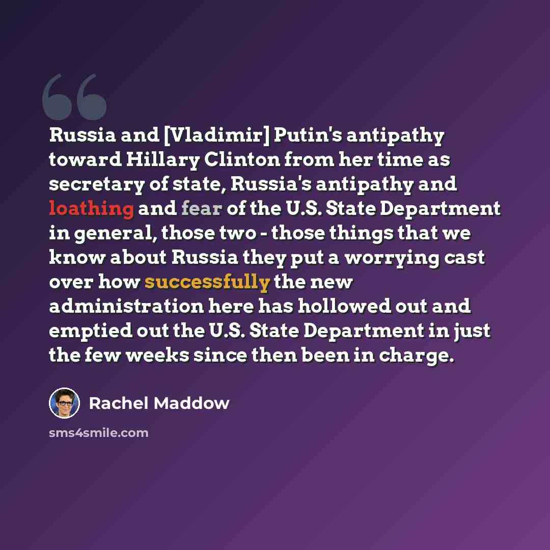 “Russia and [Vladimir] Putin's antipathy toward Hillary Clinton from her time as secretary of state, Russia's antipathy and loathing and fear of the U.S. State Department in general, those two - those things that we know about Russia they put a worrying cast over how successfully the new…” quote by Rachel Maddow