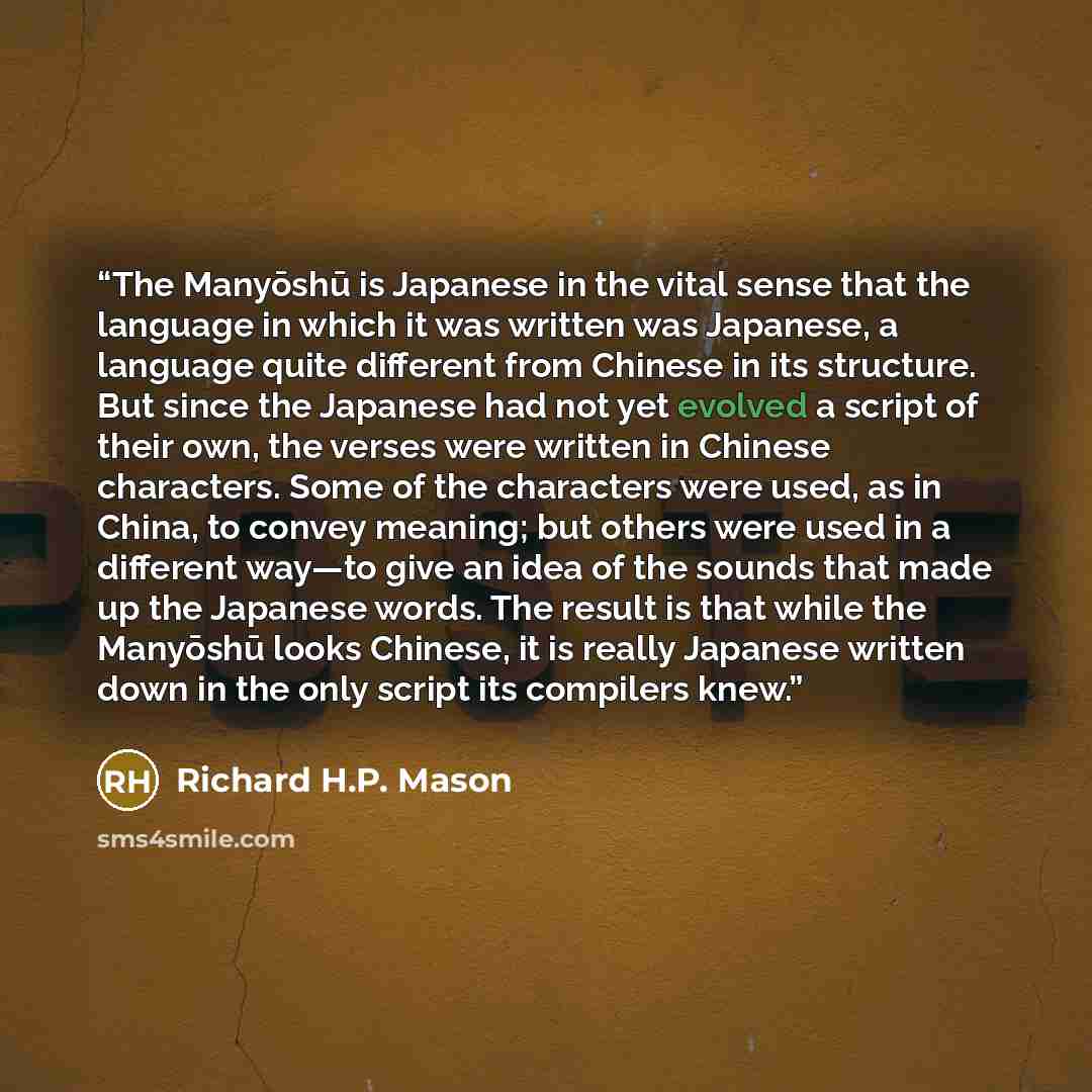 “The Manyōshū is Japanese in the vital sense that the language in which it was written was Japanese, a language quite different from Chinese in its structure. But since the Japanese had not yet evolved a script of their own, the verses were written in Chinese characters. Some of the characters were…” quote by Richard H.P. Mason
