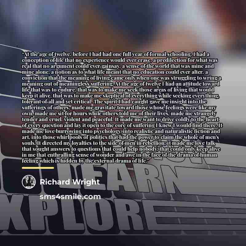 “At the age of twelve, before I had had one full year of formal schooling, I had a conception of life that no experience would ever erase, a predilection for what was real that no argument could ever gainsay, a sense of the world that was mine and mine alone, a notion as to what life meant that no…” quote by Richard Wright