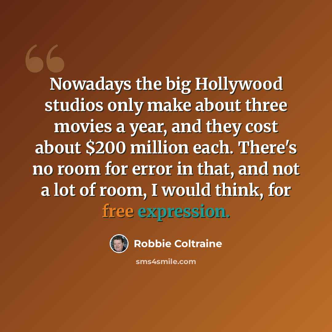 “Nowadays the big Hollywood studios only make about three movies a year, and they cost about $200 million each. There's no room for error in that, and not a lot of room, I would think, for free expression.” quote by Robbie Coltraine