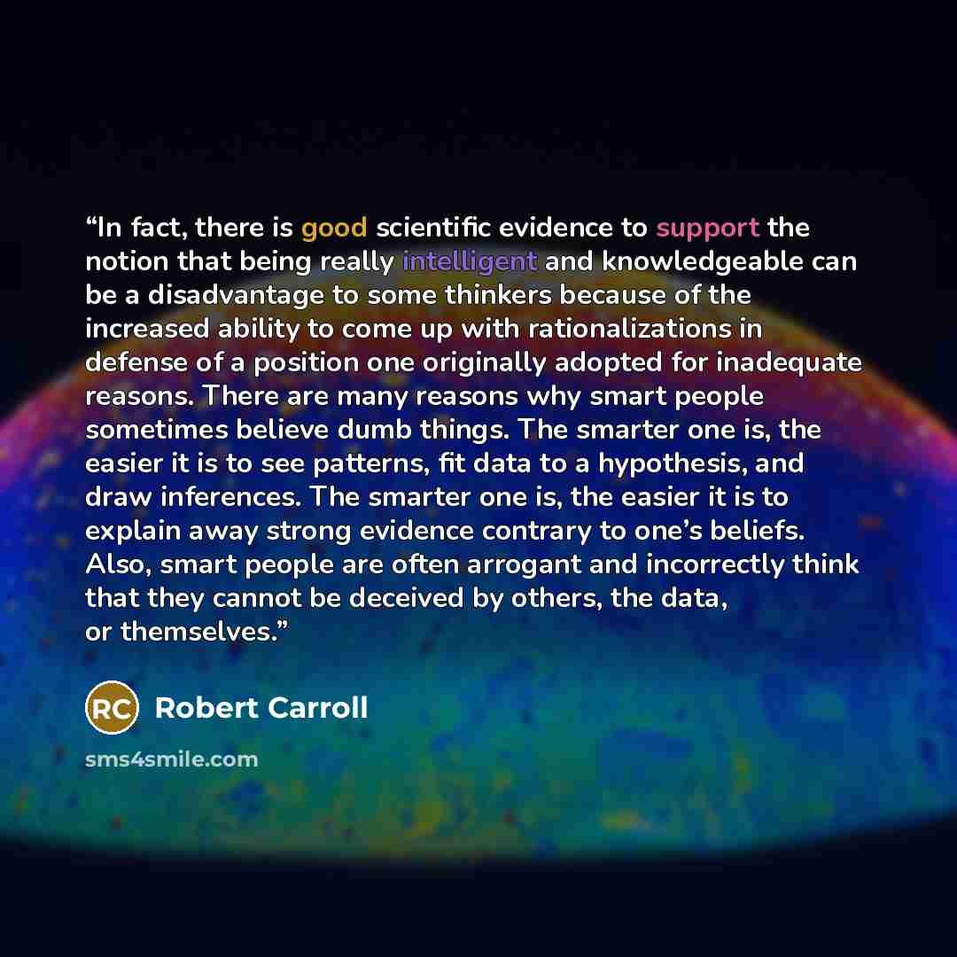 “In fact, there is good scientific evidence to support the notion that being really intelligent and knowledgeable can be a disadvantage to some thinkers because of the increased ability to come up with rationalizations in defense of a position one originally adopted for inadequate reasons. There…” quote by Robert Carroll