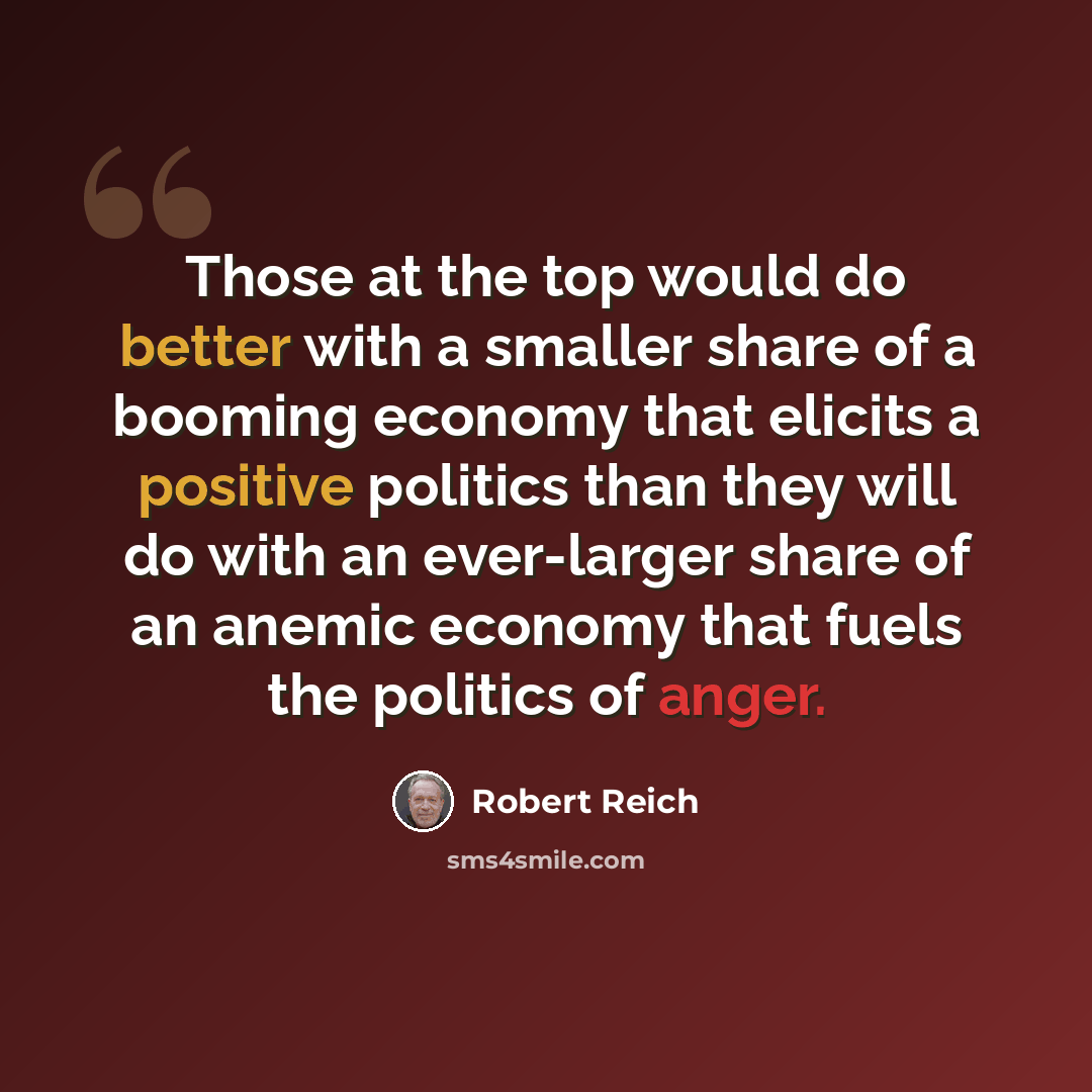 “Those at the top would do better with a smaller share of a booming economy that elicits a positive politics than they will do with an ever-larger share of an anemic economy that fuels the politics of anger.” quote by Robert Reich