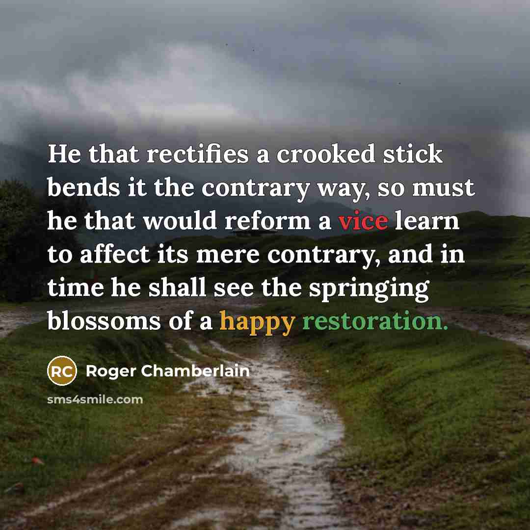“He that rectifies a crooked stick bends it the contrary way, so must he that would reform a vice learn to affect its mere contrary, and in time he shall see the springing blossoms of a happy restoration.” quote by Roger Chamberlain