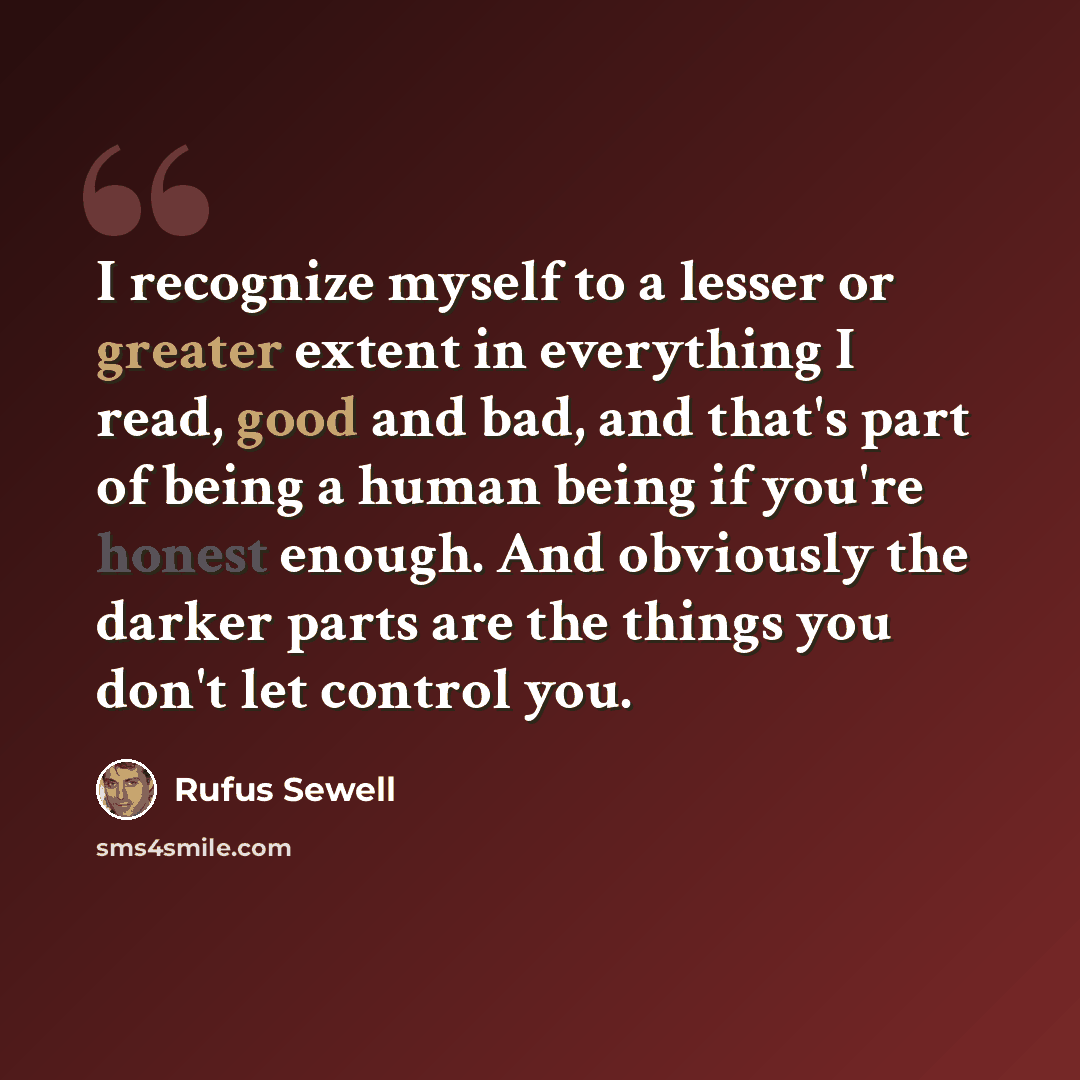 “I recognize myself to a lesser or greater extent in everything I read, good and bad, and that's part of being a human being if you're honest enough. And obviously the darker parts are the things you don't let control you.” quote by Rufus Sewell