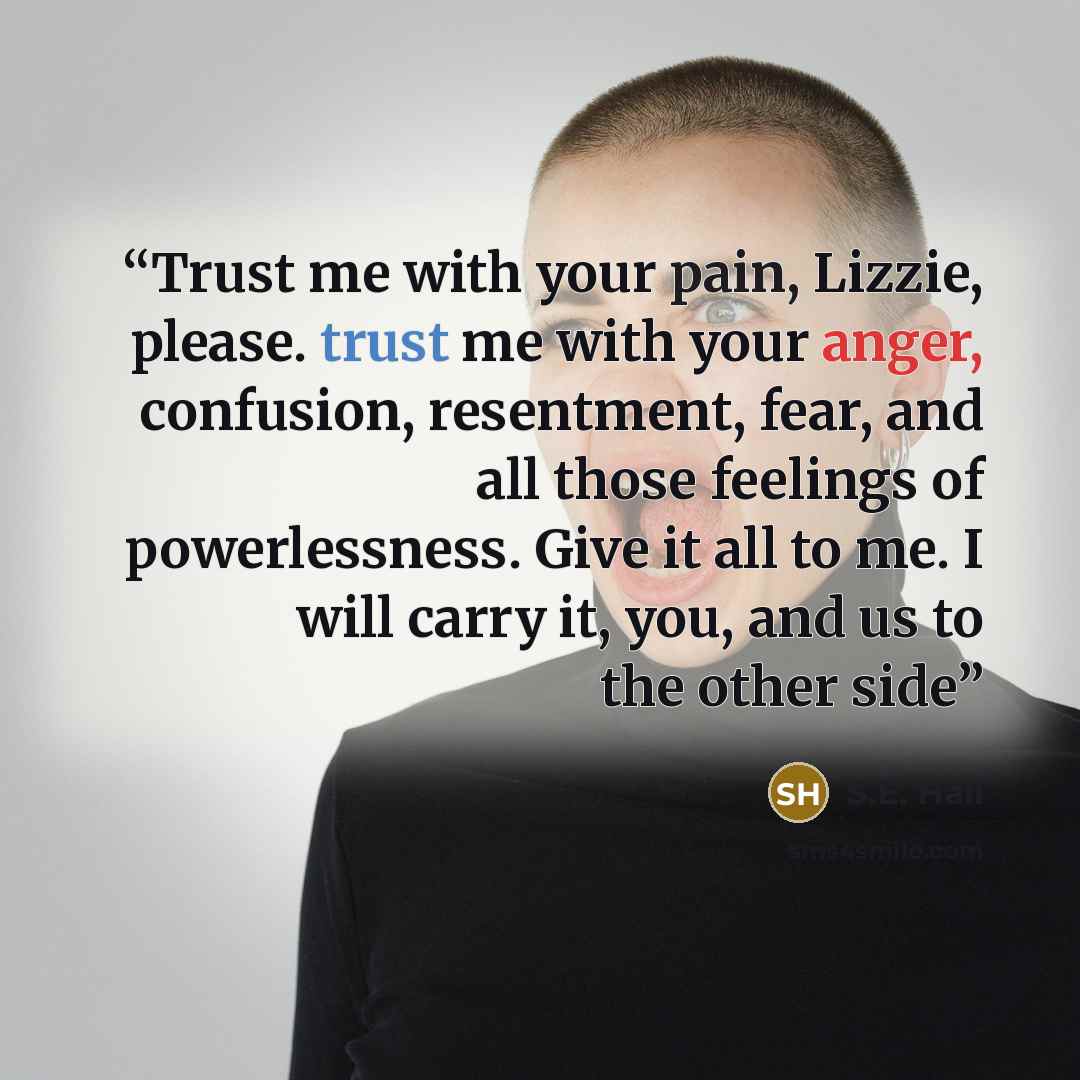 “Trust me with your pain, Lizzie, please. trust me with your anger, confusion, resentment, fear, and all those feelings of powerlessness. Give it all to me. I will carry it, you, and us to the other side” quote by S.E. Hall