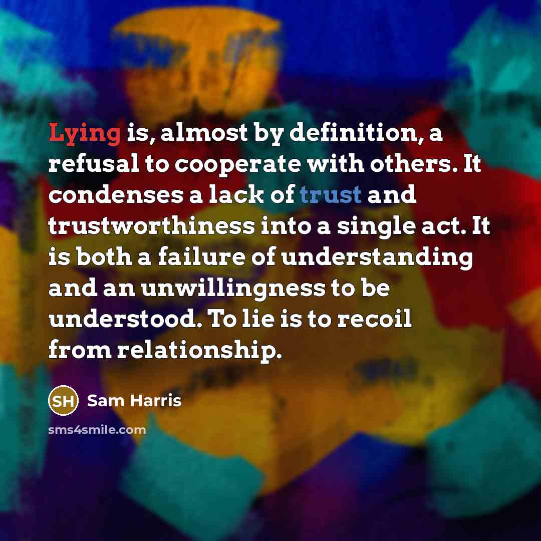 “Lying is, almost by definition, a refusal to cooperate with others. It condenses a lack of trust and trustworthiness into a single act. It is both a failure of understanding and an unwillingness to be understood. To lie is to recoil from relationship.” quote by Sam Harris