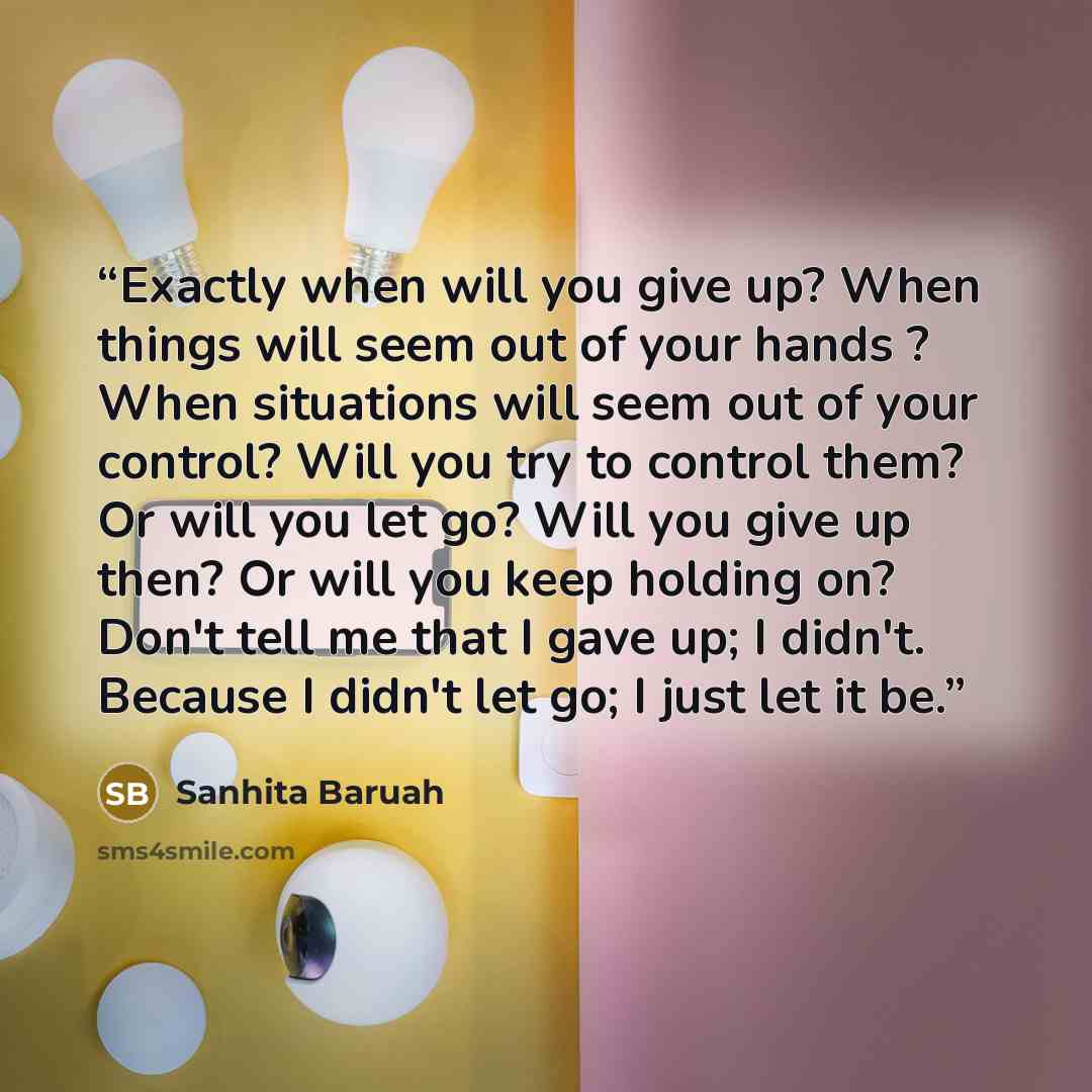 “Exactly when will you give up? When things will seem out of your hands ? When situations will seem out of your control? Will you try to control them? Or will you let go? Will you give up then? Or will you keep holding on? Don't tell me that I gave up; I didn't. Because I didn't let go; I just let…” quote by Sanhita Baruah