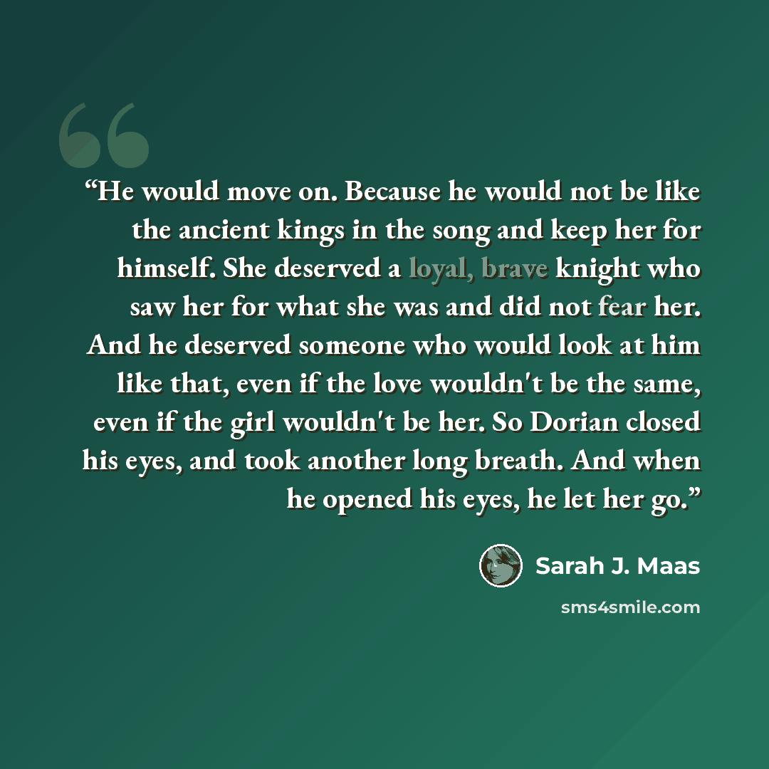 “He would move on. Because he would not be like the ancient kings in the song and keep her for himself. She deserved a loyal, brave knight who saw her for what she was and did not fear her. And he deserved someone who would look at him like that, even if the love wouldn't be the same, even if the…” quote by Sarah J. Maas
