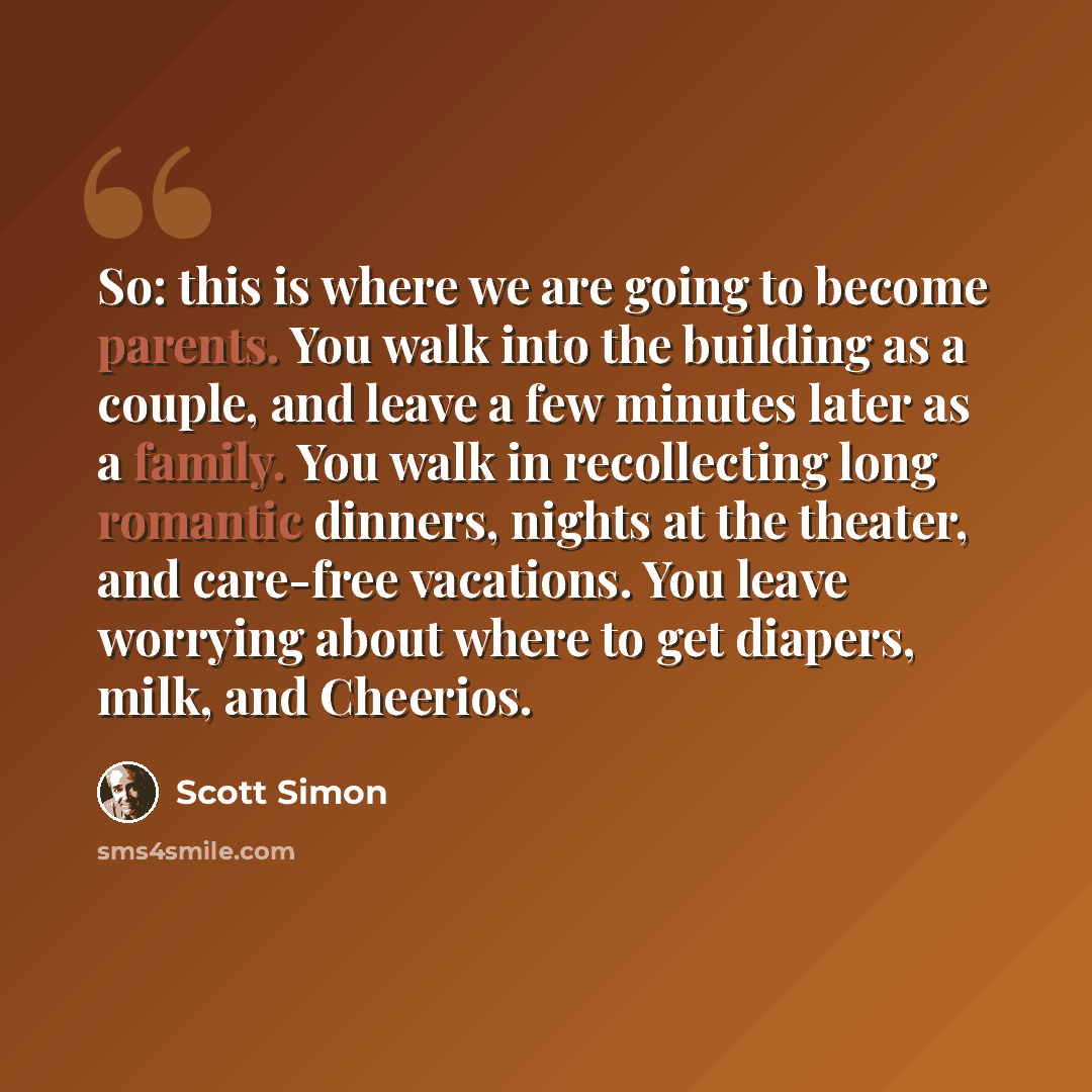 “So: this is where we are going to become parents. You walk into the building as a couple, and leave a few minutes later as a family. You walk in recollecting long romantic dinners, nights at the theater, and care-free vacations. You leave worrying about where to get diapers, milk, and Cheerios.” quote by Scott Simon