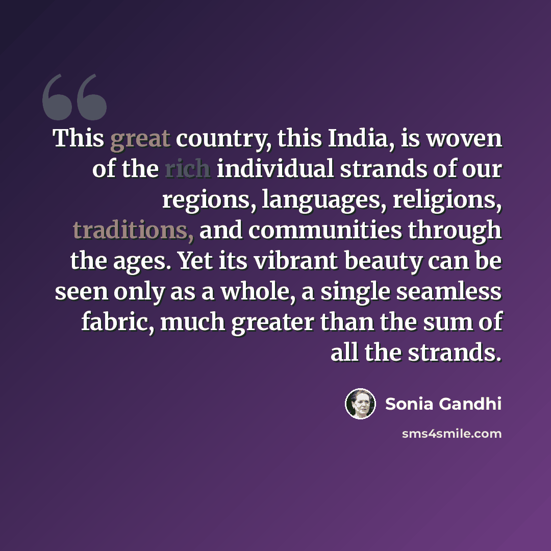 “This great country, this India, is woven of the rich individual strands of our regions, languages, religions, traditions, and communities through the ages. Yet its vibrant beauty can be seen only as a whole, a single seamless fabric, much greater than the sum of all the strands.” quote by Sonia Gandhi