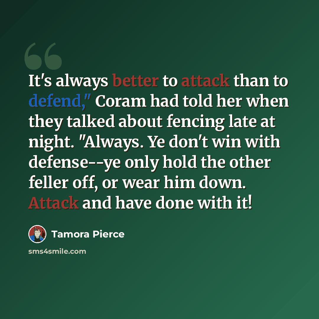 “It's always better to attack than to defend," Coram had told her when they talked about fencing late at night. "Always. Ye don't win with defense--ye only hold the other feller off, or wear him down. Attack and have done with it!” quote by Tamora Pierce
