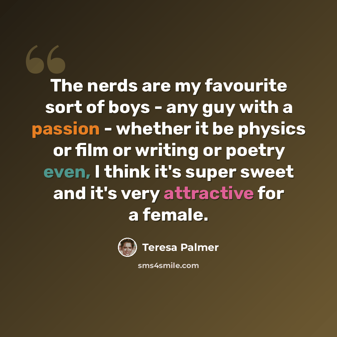 “The nerds are my favourite sort of boys - any guy with a passion - whether it be physics or film or writing or poetry even, I think it's super sweet and it's very attractive for a female.” quote by Teresa Palmer
