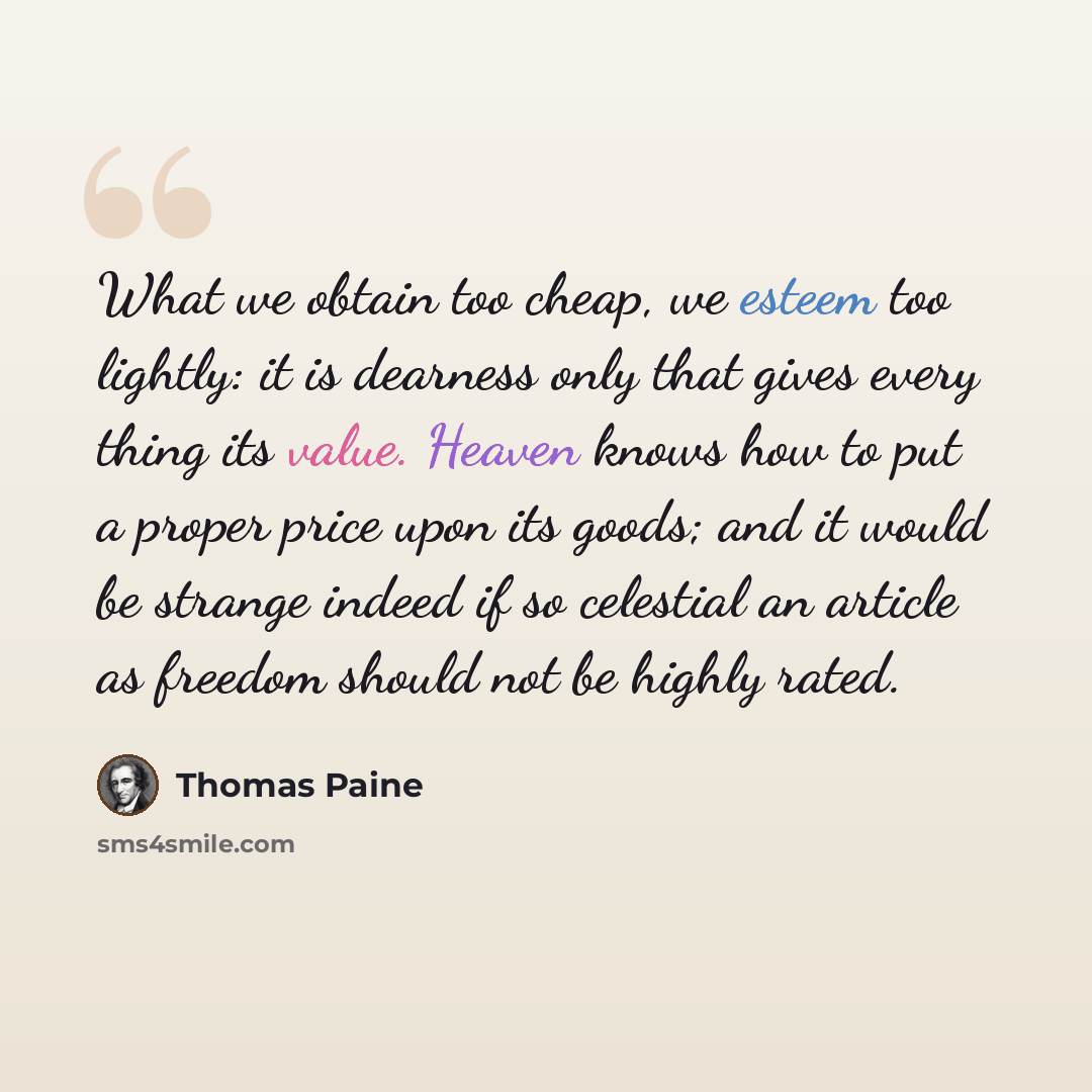 “What we obtain too cheap, we esteem too lightly: it is dearness only that gives every thing its value. Heaven knows how to put a proper price upon its goods; and it would be strange indeed if so celestial an article as freedom should not be highly rated.” quote by Thomas Paine