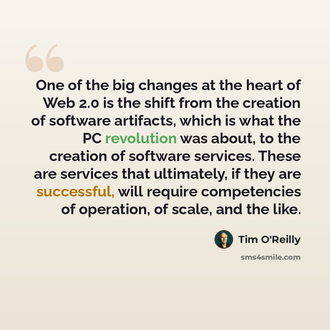 “One of the big changes at the heart of Web 2.0 is the shift from the creation of software artifacts, which is what the PC revolution was about, to the creation of software services. These are services that ultimately, if they are successful, will require competencies of operation, of scale, and…” quote by Tim O'Reilly