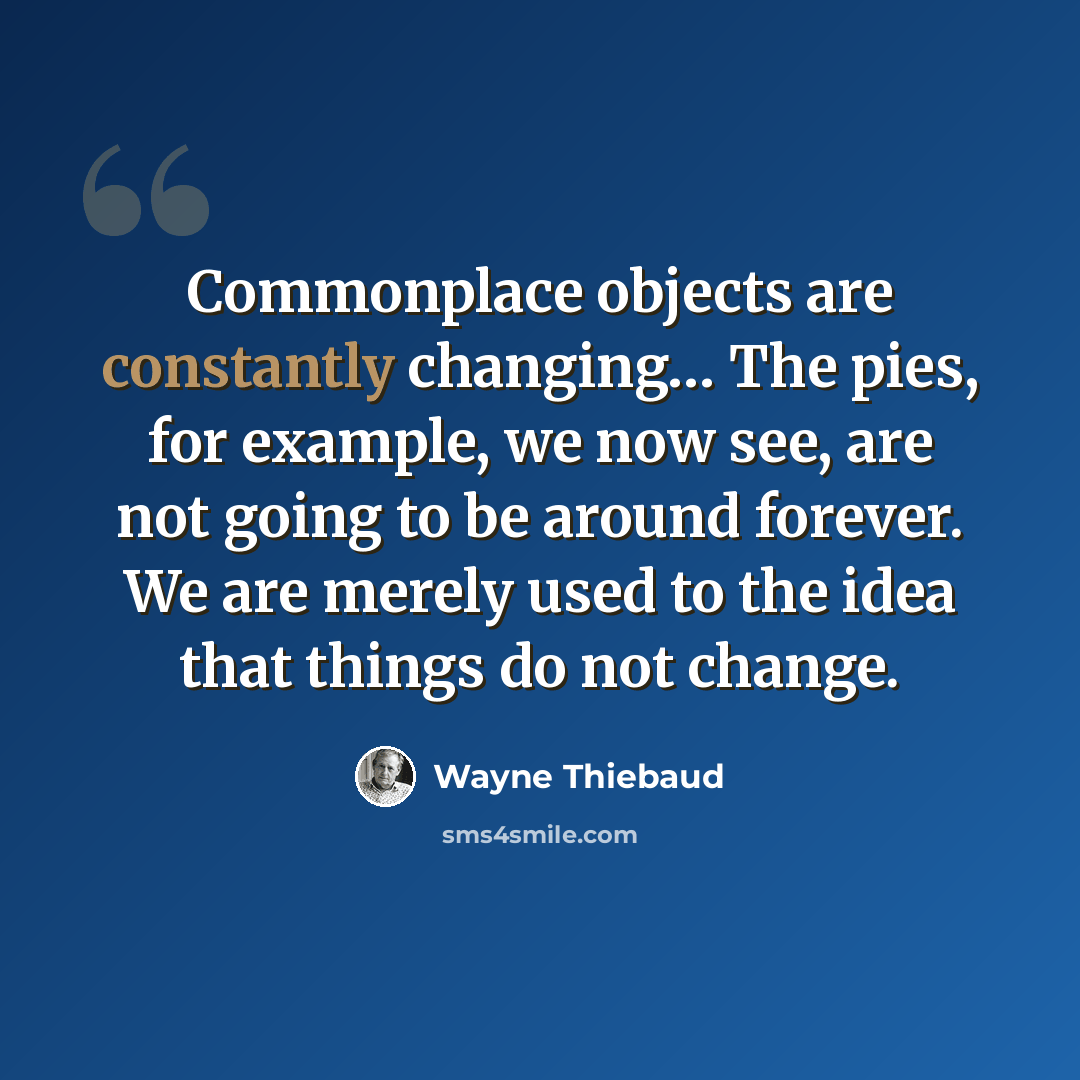“Commonplace objects are constantly changing… The pies, for example, we now see, are not going to be around forever. We are merely used to the idea that things do not change.” quote by Wayne Thiebaud