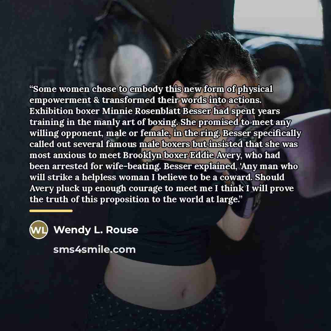 “Some women chose to embody this new form of physical empowerment & transformed their words into actions. Exhibition boxer Minnie Rosenblatt Besser had spent years training in the manly art of boxing. She promised to meet any willing opponent, male or female, in the ring. Besser specifically called…” quote by Wendy L. Rouse