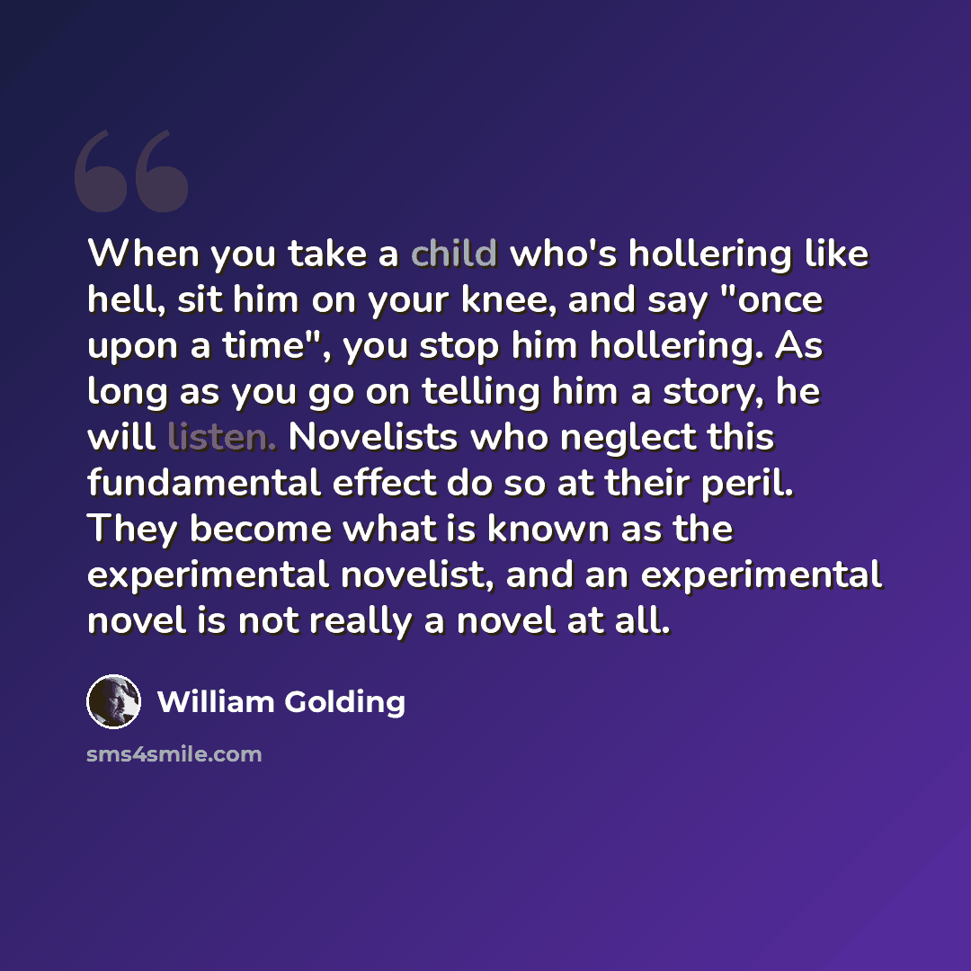 “When you take a child who's hollering like hell, sit him on your knee, and say "once upon a time", you stop him hollering. As long as you go on telling him a story, he will listen. Novelists who neglect this fundamental effect do so at their peril. They become what is known as the experimental…” quote by William Golding