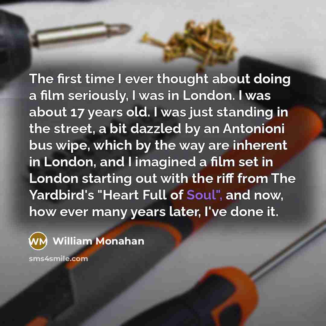 “The first time I ever thought about doing a film seriously, I was in London. I was about 17 years old. I was just standing in the street, a bit dazzled by an Antonioni bus wipe, which by the way are inherent in London, and I imagined a film set in London starting out with the riff from The…” quote by William Monahan